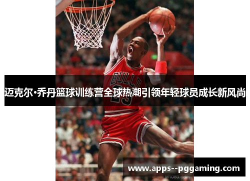 迈克尔·乔丹篮球训练营全球热潮引领年轻球员成长新风尚