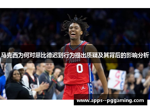 马克西为何对恩比德迟到行为提出质疑及其背后的影响分析