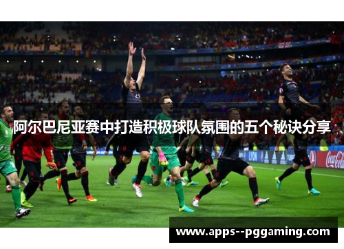 阿尔巴尼亚赛中打造积极球队氛围的五个秘诀分享