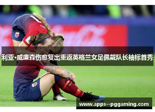 利亚·威廉森伤愈复出重返英格兰女足佩戴队长袖标首秀