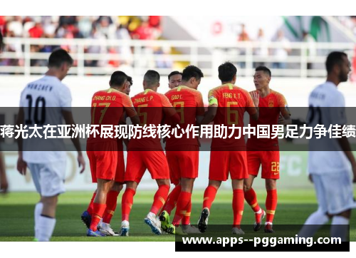 蒋光太在亚洲杯展现防线核心作用助力中国男足力争佳绩
