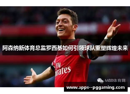 阿森纳新体育总监罗西基如何引领球队重塑辉煌未来