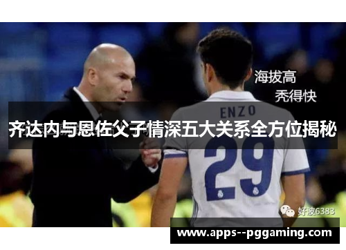齐达内与恩佐父子情深五大关系全方位揭秘